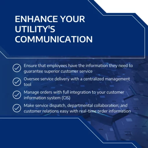 Enhance Your Utility's Communication Ensure that employees have the information they need to guarantee superior customer service Oversee service delivery with a centralized management tool Manage orders with full integration to your customer information system (CIS) Make service dispatch, departmental collaboration, and customer relations easy with real-time order information